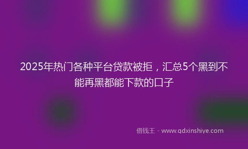 2025年热门各种平台贷款被拒，汇总5个黑到不能再黑都能下款的口子