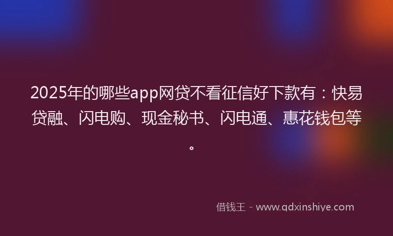 2025年的哪些app网贷不看征信好下款有：快易贷融、闪电购、现金秘书、闪电通、惠花钱包等。
