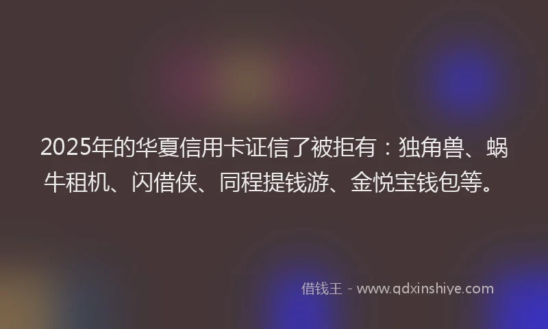 2025年的华夏信用卡证信了被拒有：独角兽、蜗牛租机、闪借侠、同程提钱游、金悦宝钱包等。