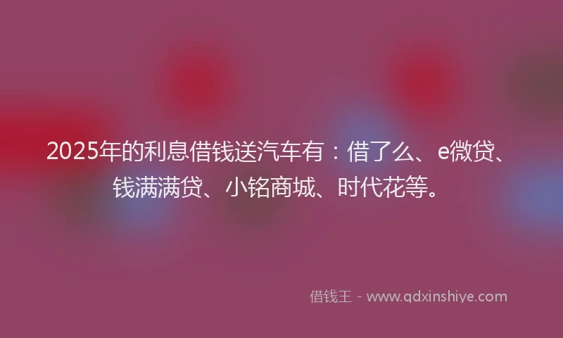 2025年的利息借钱送汽车有：借了么、e微贷、钱满满贷、小铭商城、时代花等。