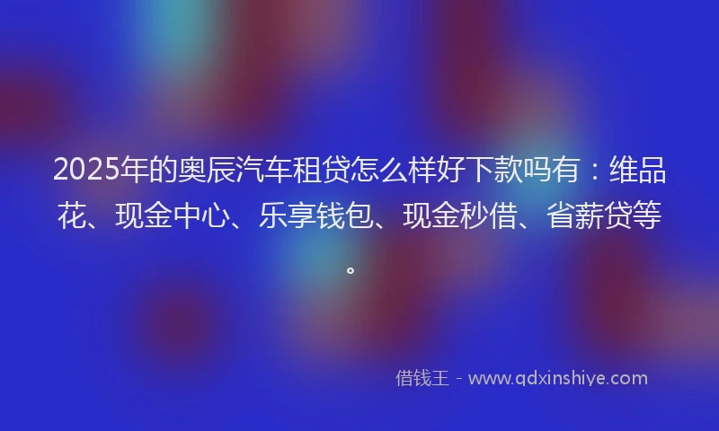 2025年的奥辰汽车租贷怎么样好下款吗有：维品花、现金中心、乐享钱包、现金秒借、省薪贷等。