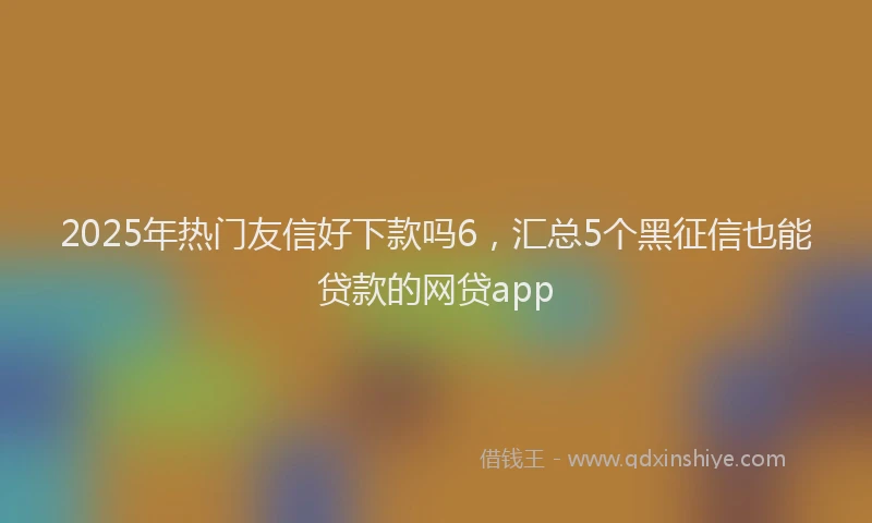 2025年热门友信好下款吗6，汇总5个黑征信也能贷款的网贷app