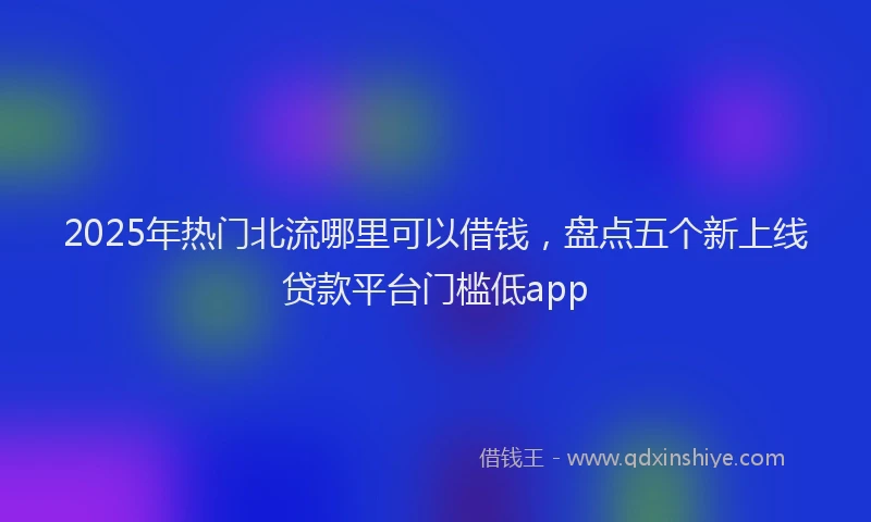 2025年热门北流哪里可以借钱，盘点五个新上线贷款平台门槛低app