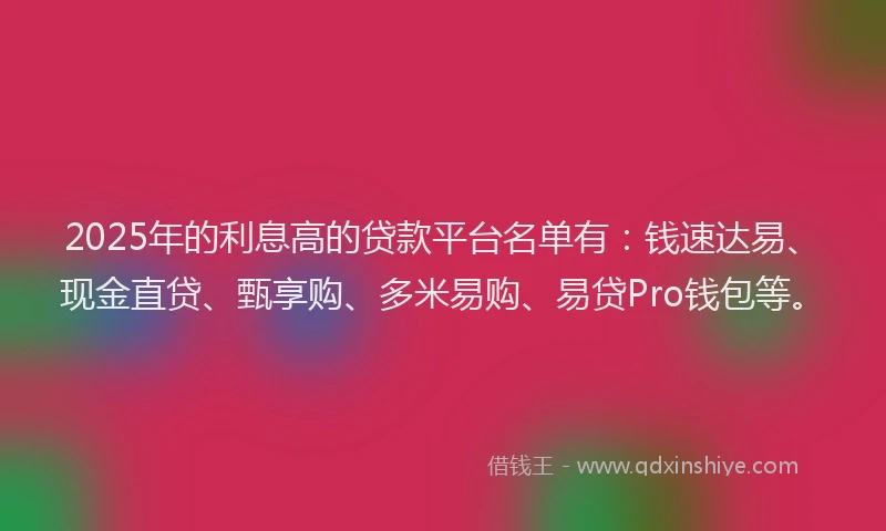2025年的利息高的贷款平台名单有：钱速达易、现金直贷、甄享购、多米易购、易贷Pro钱包等。
