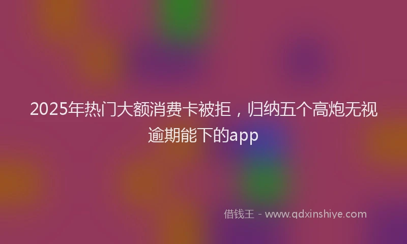 2025年热门大额消费卡被拒，归纳五个高炮无视逾期能下的app