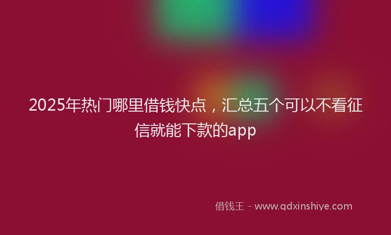 2025年热门哪里借钱快点，汇总五个可以不看征信就能下款的app