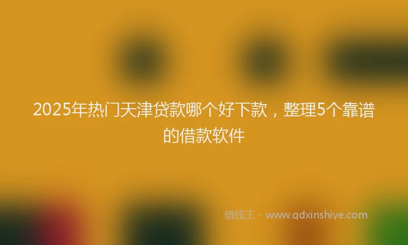 2025年热门天津贷款哪个好下款，整理5个靠谱的借款软件