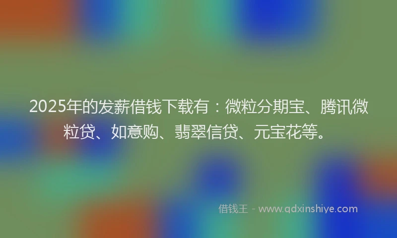 2025年的发薪借钱下载有：微粒分期宝、腾讯微粒贷、如意购、翡翠信贷、元宝花等。