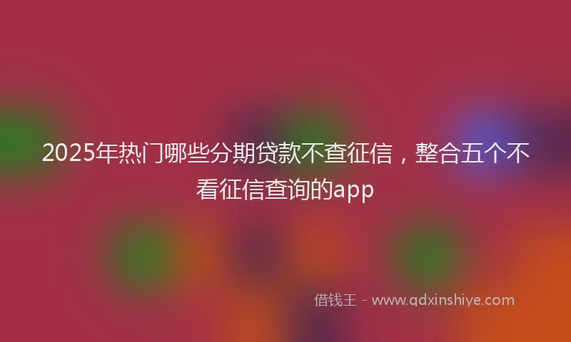 2025年热门哪些分期贷款不查征信，整合五个不看征信查询的app