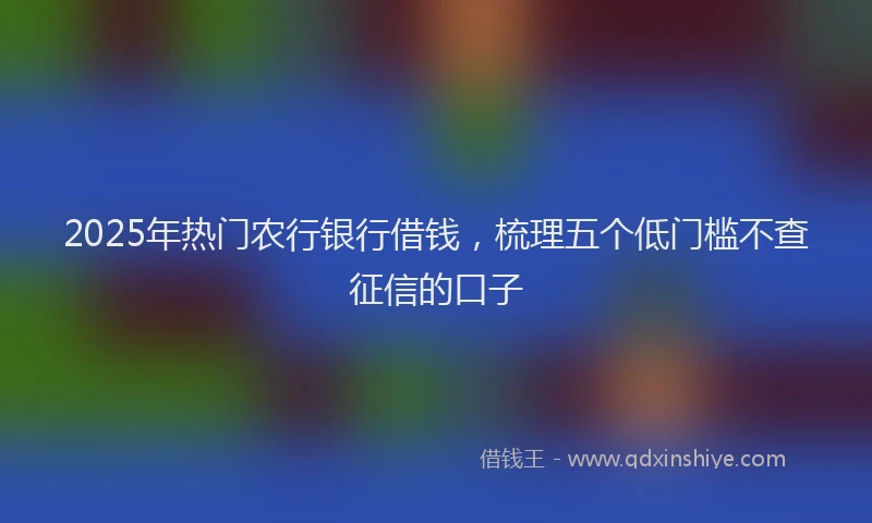 2025年热门农行银行借钱，梳理五个低门槛不查征信的口子