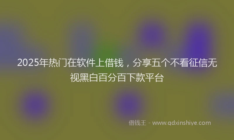 2025年热门在软件上借钱，分享五个不看征信无视黑白百分百下款平台