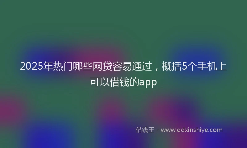 2025年热门哪些网贷容易通过，概括5个手机上可以借钱的app