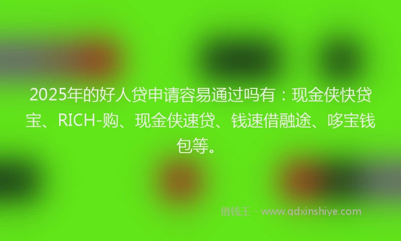 2025年的好人贷申请容易通过吗有：现金侠快贷宝、RICH-购、现金侠速贷、钱速借融途、哆宝钱包等。