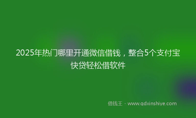 2025年热门哪里开通微信借钱，整合5个支付宝快贷轻松借软件