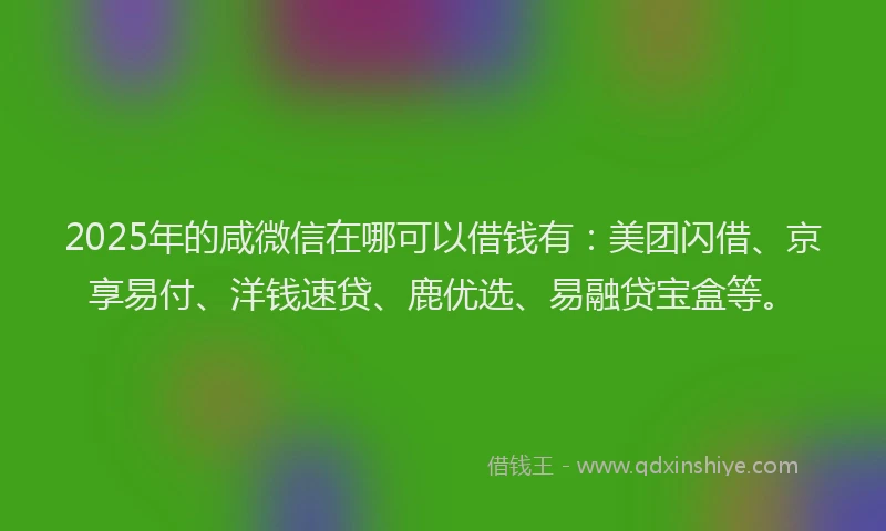 2025年的咸微信在哪可以借钱有：美团闪借、京享易付、洋钱速贷、鹿优选、易融贷宝盒等。