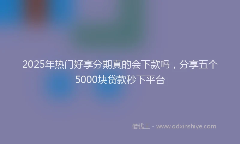 2025年热门好享分期真的会下款吗，分享五个5000块贷款秒下平台
