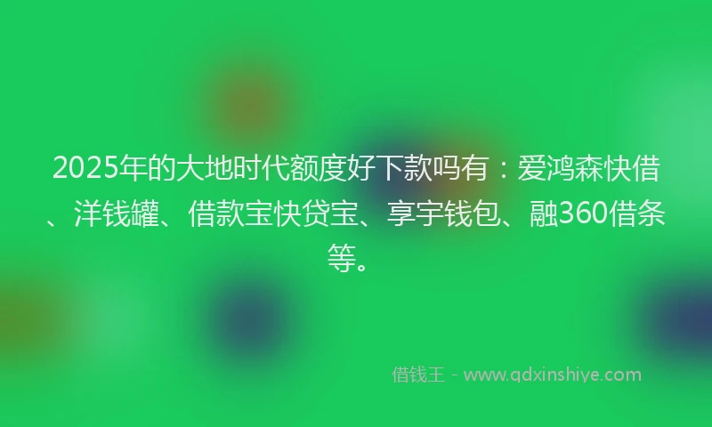 2025年的大地时代额度好下款吗有：爱鸿森快借、洋钱罐、借款宝快贷宝、享宇钱包、融360借条等。