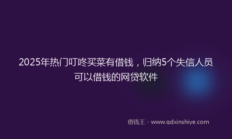 2025年热门叮咚买菜有借钱，归纳5个失信人员可以借钱的网贷软件