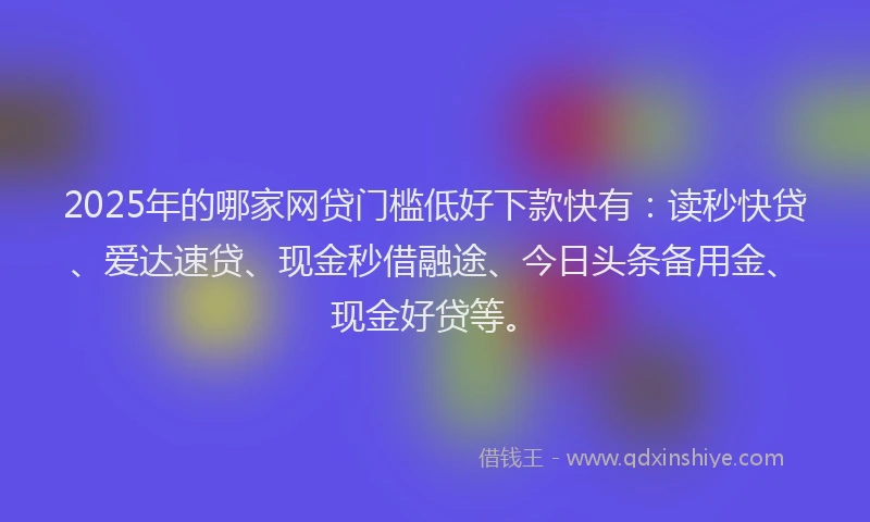 2025年的哪家网贷门槛低好下款快有：读秒快贷、爱达速贷、现金秒借融途、今日头条备用金、现金好贷等。