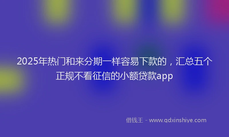 2025年热门和来分期一样容易下款的，汇总五个正规不看征信的小额贷款app