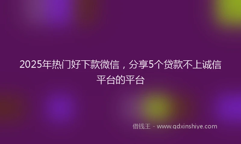 2025年热门好下款微信，分享5个贷款不上诚信平台的平台