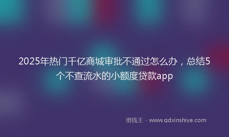 2025年热门千亿商城审批不通过怎么办，总结5个不查流水的小额度贷款app