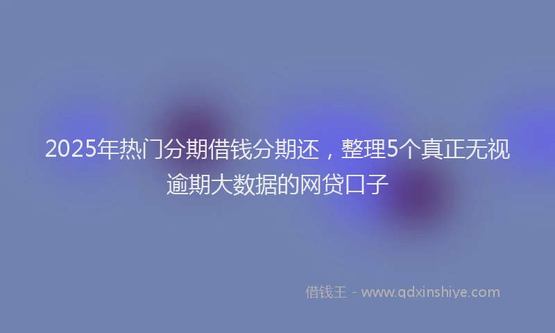 2025年热门分期借钱分期还，整理5个真正无视逾期大数据的网贷口子