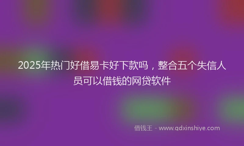 2025年热门好借易卡好下款吗，整合五个失信人员可以借钱的网贷软件