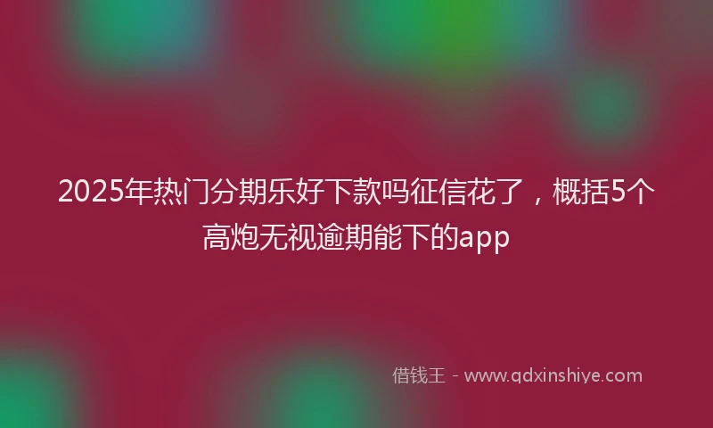 2025年热门分期乐好下款吗征信花了，概括5个高炮无视逾期能下的app