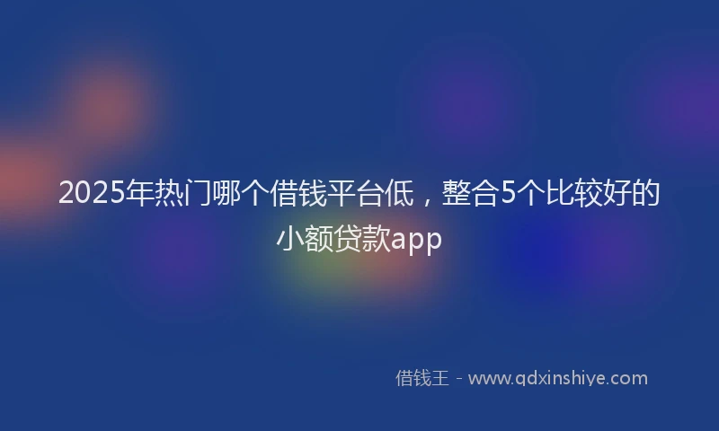 2025年热门哪个借钱平台低，整合5个比较好的小额贷款app