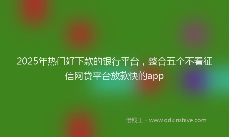 2025年热门好下款的银行平台，整合五个不看征信网贷平台放款快的app