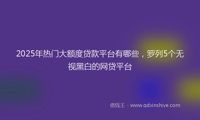 2025年热门大额度贷款平台有哪些，罗列5个无视黑白的网贷平台