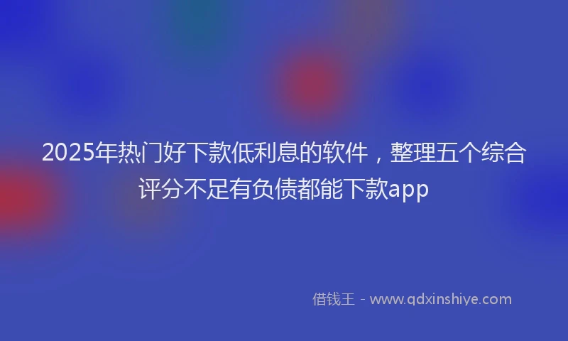 2025年热门好下款低利息的软件，整理五个综合评分不足有负债都能下款app