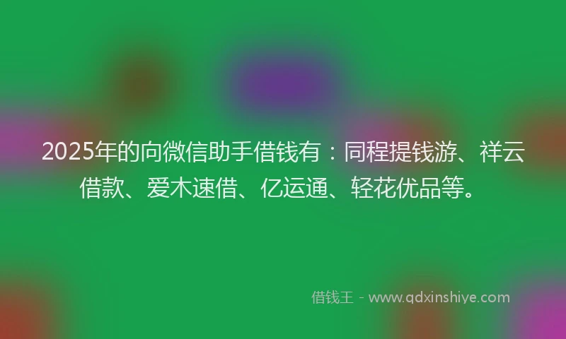 2025年的向微信助手借钱有：同程提钱游、祥云借款、爱木速借、亿运通、轻花优品等。