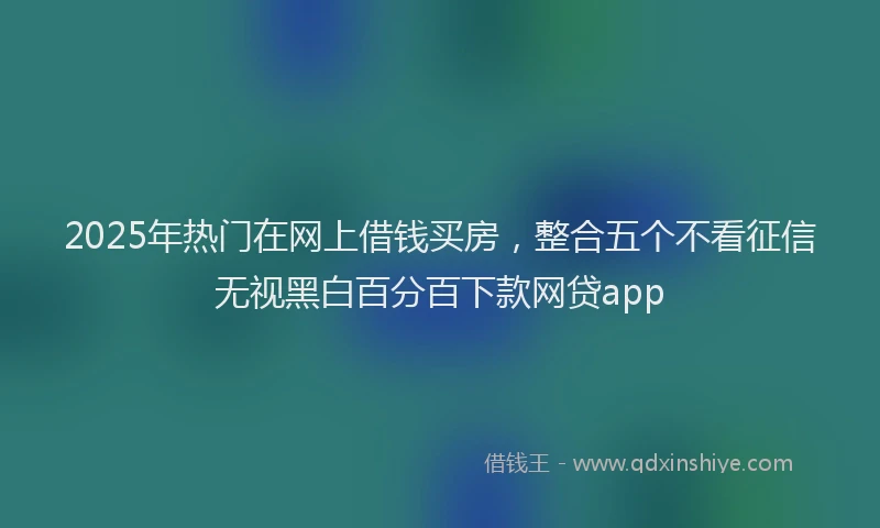 2025年热门在网上借钱买房，整合五个不看征信无视黑白百分百下款网贷app