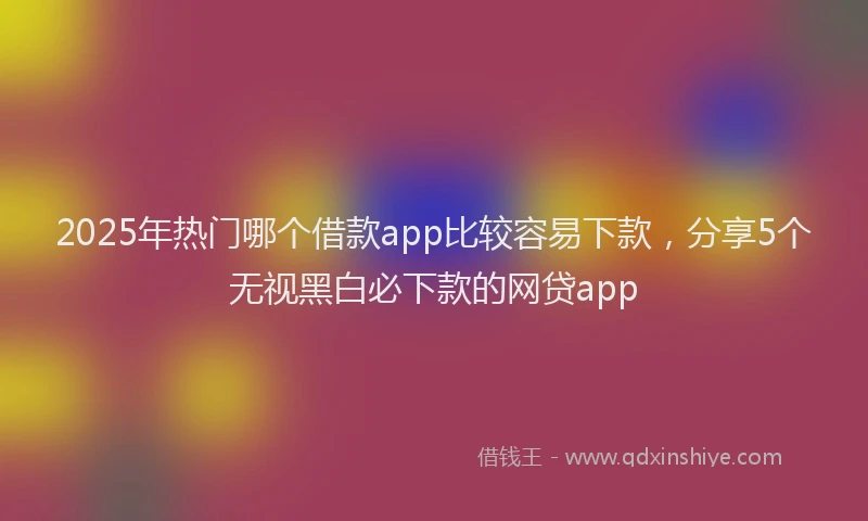 2025年热门哪个借款app比较容易下款，分享5个无视黑白必下款的网贷app