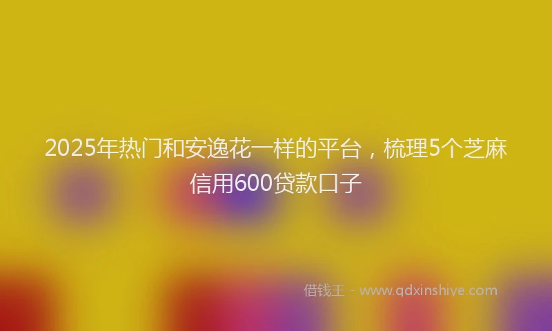 2025年热门和安逸花一样的平台，梳理5个芝麻信用600贷款口子