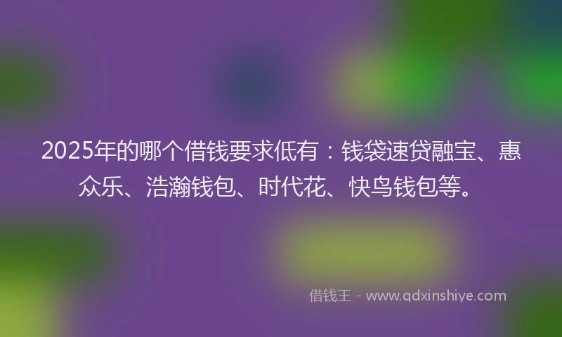 2025年的哪个借钱要求低有：钱袋速贷融宝、惠众乐、浩瀚钱包、时代花、快鸟钱包等。