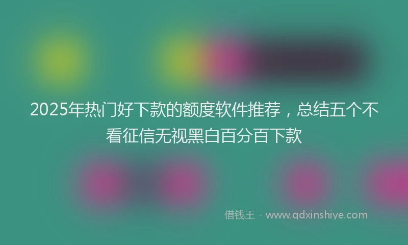 2025年热门好下款的额度软件推荐，总结五个不看征信无视黑白百分百下款