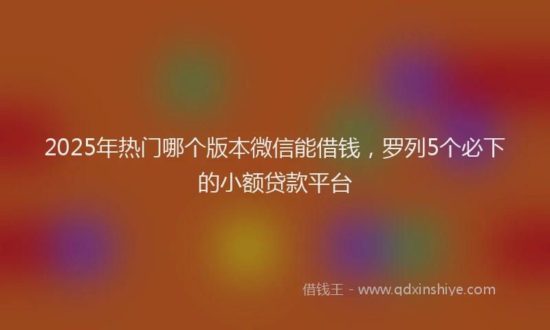 2025年热门哪个版本微信能借钱，罗列5个必下的小额贷款平台