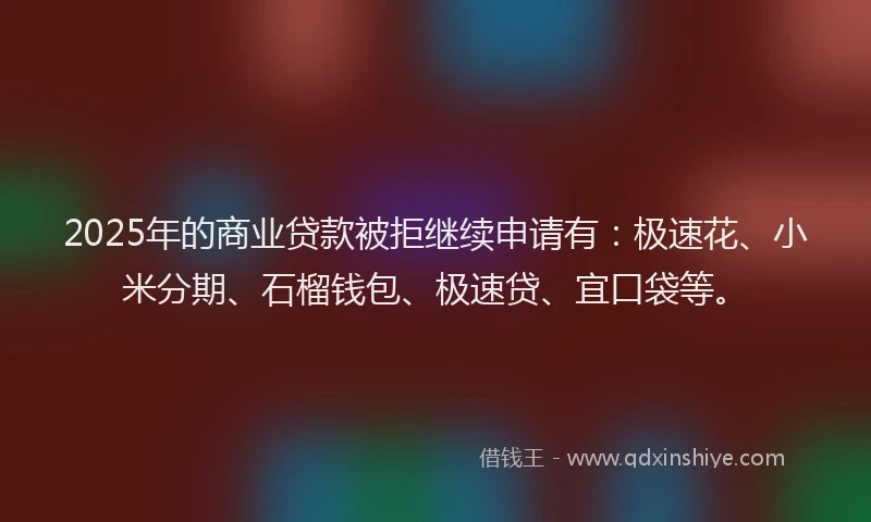 2025年的商业贷款被拒继续申请有：极速花、小米分期、石榴钱包、极速贷、宜口袋等。