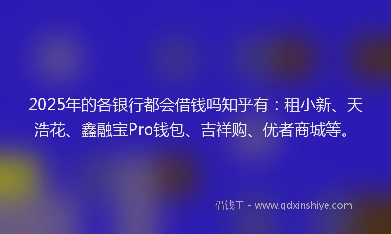 2025年的各银行都会借钱吗知乎有：租小新、天浩花、鑫融宝Pro钱包、吉祥购、优者商城等。