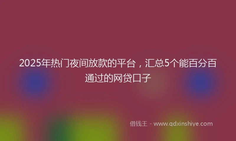 2025年热门夜间放款的平台，汇总5个能百分百通过的网贷口子