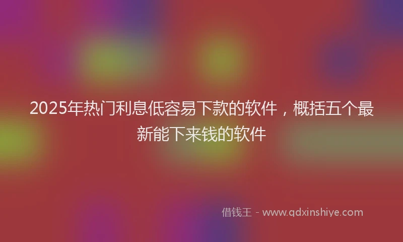 2025年热门利息低容易下款的软件，概括五个最新能下来钱的软件