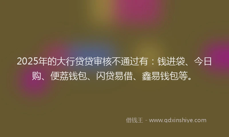 2025年的大行贷贷审核不通过有：钱进袋、今日购、便荔钱包、闪贷易借、鑫易钱包等。