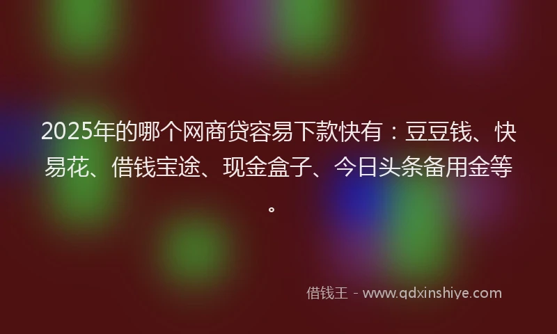 2025年的哪个网商贷容易下款快有：豆豆钱、快易花、借钱宝途、现金盒子、今日头条备用金等。