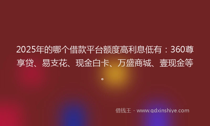 2025年的哪个借款平台额度高利息低有：360尊享贷、易支花、现金白卡、万盛商城、壹现金等。