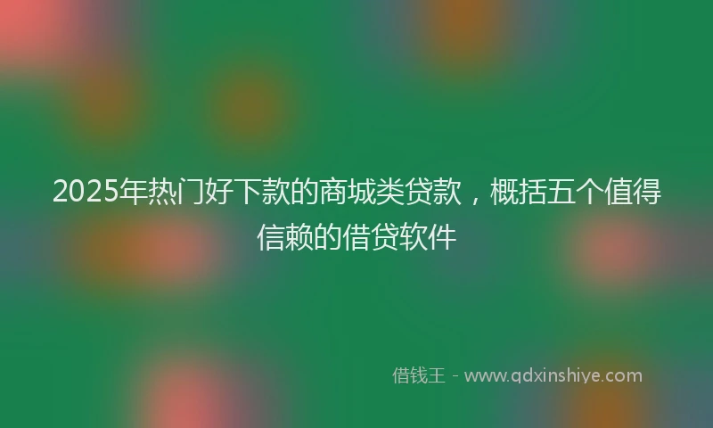 2025年热门好下款的商城类贷款，概括五个值得信赖的借贷软件