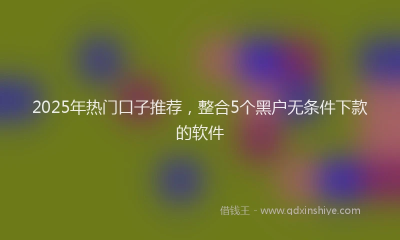 2025年热门口子推荐，整合5个黑户无条件下款的软件