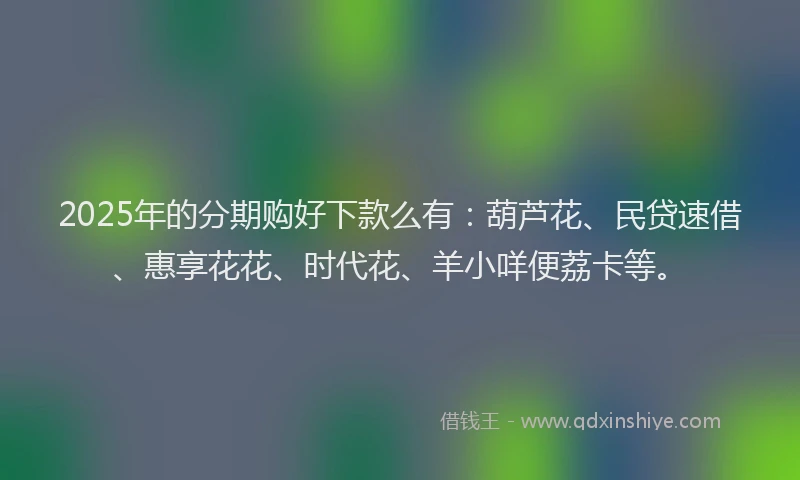 2025年的分期购好下款么有：葫芦花、民贷速借、惠享花花、时代花、羊小咩便荔卡等。